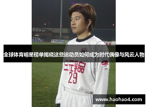 全球体育明星榜单揭晓这些运动员如何成为时代偶像与风云人物